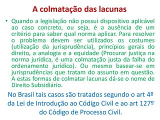 A colmatação das lacunas
• Quando a legislação não possui dispositivo aplicável
ao caso concreto, ou seja, é a ausência de um
critério para saber qual norma aplicar. Para resolver
o problema devem ser utilizados os costumes
(utilização da jurisprudência), princípios gerais do
direito, a analogia e a equidade (Procurar justiça na
norma jurídica, é uma colmatação justa da falha do
ordenamento jurídico). Ou mesmo basear-se em
jurisprudências que tratam do assunto em questão.
A estas formas de colmatar lacunas dá-se o nome de
Direito Subsidiário.
No Brasil tais casos são tratados segundo o art 4º
da Lei de Introdução ao Código Civil e ao art 127º
do Código de Processo Civil.
 