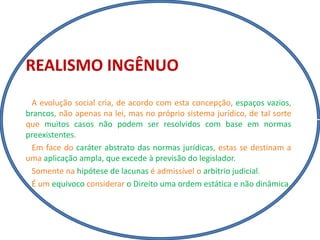 REALISMO INGÊNUO
A evolução social cria, de acordo com esta concepção, espaços vazios,
brancos, não apenas na lei, mas no próprio sistema jurídico, de tal sorte
que muitos casos não podem ser resolvidos com base em normas
preexistentes.
Em face do caráter abstrato das normas jurídicas, estas se destinam a
uma aplicação ampla, que excede à previsão do legislador.
Somente na hipótese de lacunas é admissível o arbítrio judicial.
É um equívoco considerar o Direito uma ordem estática e não dinâmica.
 