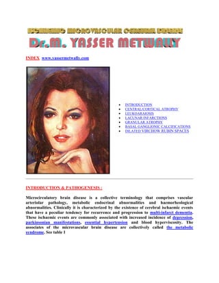 INDEX www.yassermetwally.com




                                                     INTRODUCTION
                                                     CENTRAL/CORTICAL ATROPHY
                                                     LEUKOARAIOSIS
                                                     LACUNAR INFARCTIONS
                                                     GRANULAR ATROPHY
                                                     BASAL GANGLIONIC CALCIFICATIONS
                                                     DILATED VIRCHOW RUBIN SPACES




INTRODUCTION & PATHOGENESIS :

Microcirculatory brain disease is a collective terminology that comprises vascular
arteriolar pathology, metabolic endocrinal abnormalities and haemorheological
abnormalities. Clinically it is characterized by the existence of cerebral ischaemic events
that have a peculiar tendency for recurrence and progression to multi-infarct dementia.
These ischaemic events are commonly associated with increased incidence of depression,
parkinsonian manifestations, essential hypertension and blood hyperviscosity. The
associates of the microvascular brain disease are collectively called the metabolic
syndrome. See table 1
 
