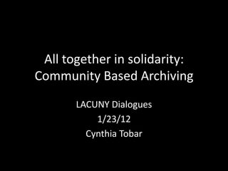 All together in solidarity:
Community Based Archiving
       LACUNY Dialogues
           1/23/12
         Cynthia Tobar
 