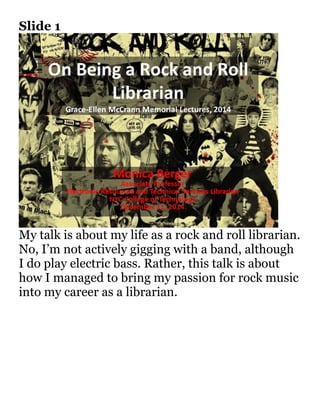 Slide 1 
My talk is about my life as a rock and roll librarian. 
No, I’m not actively gigging with a band, although 
I do play electric bass. Rather, this talk is about 
how I managed to bring my passion for rock music 
into my career as a librarian. 
 