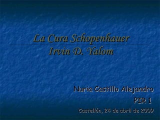 La Cura Schopenhauer Irvin D. Yalom Nuria Castillo Alejandro PIR 1  Castellón, 24 de abril de 2009 
