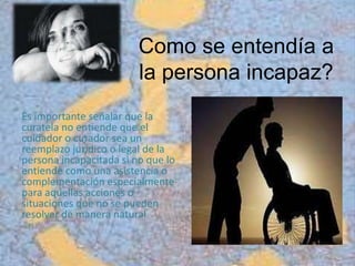 Como se entendía a
la persona incapaz?
Es importante señalar que la
curatela no entiende que el
cuidador o curador sea un
reemplazo jurídico o legal de la
persona incapacitada si no que lo
entiende como una asistencia o
complementación especialmente
para aquellas acciones o
situaciones que no se pueden
resolver de manera natural.
 