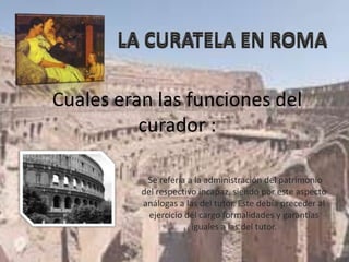 Cuales eran las funciones del
curador :
.Se refería a la administración del patrimonio
del respectivo incapaz, siendo por este aspecto
análogas a las del tutor. Este debía preceder al
ejercicio del cargo formalidades y garantías
iguales a las del tutor.
 
