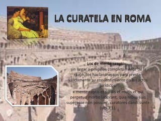 sin llegar a privarlos completamente de la
razón, los hacían ineptos para prestar
válidamente su consentimiento en los actos
jurídicos.
« mente captis et surdis et mutis et qui
perpetuo morbo laborant, quia rebus suis
superesse non possunt, curatores dandi sunt»
(ulp.3,1).
Los de mente «capti»:
 