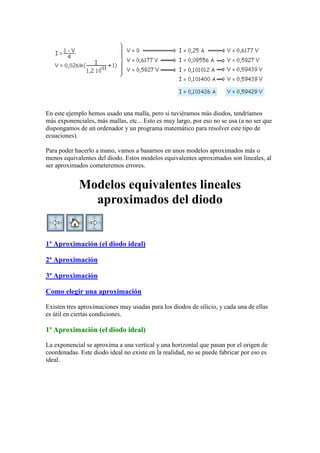 En este ejemplo hemos usado una malla, pero si tuviéramos más diodos, tendríamos
más exponenciales, más mallas, etc... Esto es muy largo, por eso no se usa (a no ser que
dispongamos de un ordenador y un programa matemático para resolver este tipo de
ecuaciones).
Para poder hacerlo a mano, vamos a basarnos en unos modelos aproximados más o
menos equivalentes del diodo. Estos modelos equivalentes aproximados son lineales, al
ser aproximados cometeremos errores.
Modelos equivalentes lineales
aproximados del diodo
1ª Aproximación (el diodo ideal)
2ª Aproximación
3ª Aproximación
Como elegir una aproximación
Existen tres aproximaciones muy usadas para los diodos de silicio, y cada una de ellas
es útil en ciertas condiciones.
1ª Aproximación (el diodo ideal)
La exponencial se aproxima a una vertical y una horizontal que pasan por el origen de
coordenadas. Este diodo ideal no existe en la realidad, no se puede fabricar por eso es
ideal.
 