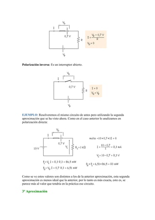 Polarización inversa: Es un interruptor abierto.
EJEMPLO: Resolveremos el mismo circuito de antes pero utilizando la segunda
aproximación que se ha visto ahora. Como en el caso anterior lo analizamos en
polarización directa:
Como se ve estos valores son distintos a los de la anterior aproximación, esta segunda
aproximación es menos ideal que la anterior, por lo tanto es más exacta, esto es, se
parece más al valor que tendría en la práctica ese circuito.
3ª Aproximación
 