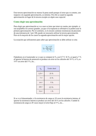 Esta tercera aproximación no merece la pena usarla porque el error que se comete, con
respecto a la segunda aproximación, es mínimo. Por ello se usará la segunda
aproximación en lugar de la tercera excepto en algún caso especial.
Como elegir una aproximación
Para elegir que aproximación se va a usar se tiene que tener en cuenta, por ejemplo, si
son aceptables los errores grandes, ya que si la respuesta es afirmativa se podría usar la
primera aproximación. Por el contrario, si el circuito contiene resistencias de precisión
de una tolerancia de 1 por 100, puede ser necesario utilizar la tercera aproximación.
Pero en la mayoría de los casos la segunda aproximación será la mejor opción.
La ecuación que utilizaremos para saber que aproximación se debe utilizar es esta:
Fijándonos en el numerador se ve que se compara la VS con 0.7 V. Si VS es igual a 7 V,
al ignorar la barrera de potencial se produce un error en los cálculos del 10 %, si VS es
14 V un error del 5 %, etc...
Si se ve el denominador, si la resistencia de carga es 10 veces la resistencia interna, al
ignorar la resistencia interna se produce un error del 10 % en los cálculos. Cuando la
resistencia de carga es 20 veces mayor el error baje al 5 %, etc...
 