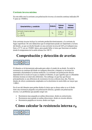 Corriente inversa máxima
En esta tabla esta la corriente con polarización inversa a la tensión continua indicada (50
V para un 1N4001).
Esta corriente inversa incluye la corriente producida térmicamente y la corriente de
fugas superficial. De esto deducimos que la temperatura puede ser importante a la hora
del diseño, ya que un diseño basado en una corriente inversa de 0,05 A trabajará muy
bien a 25 ºC con un 1N4001 típico, pero puede fallar si tiene que funcionar en medios
donde la temperatura de la unión alcance los 100 ºC.
Comprobación y detección de averías
El óhmetro es la herramienta adecuada para saber el estado de un diodo. Se mide la
resistencia en continua del diodo en cualquier dirección y después se invierten los
terminales efectuándose la misma medición. La corriente con polarización directa
dependerá de la escala en la que se emplee el ohmétro, lo que significa que se obtendrán
distintas lecturas en intervalos diferentes. Sin embargo, lo que hay que buscar
principalmente es una diferencia de resistencia inversa a directa muy alta. Para los
diodos de silicio comúnmente empleados en la electrónica la razón debe ser mayor que
1.000:1.
En el uso del óhmetro para probar diodos lo único que se desea saber es se el diodo
tiene una resistencia pequeña con polarización directa y grande con polarización
inversa. Los problemas que pueden surgir son:
Resistencia muy pequeña en ambas direcciones: diodo en cortocircuito.
Resistencia muy grande en ambas direcciones: diodo en circuito abierto.
Resistencia pequeña en inversa: diodo con fugas.
Cómo calcular la resistencia interna rB
 
