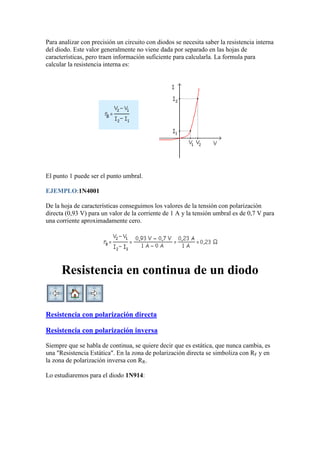 Para analizar con precisión un circuito con diodos se necesita saber la resistencia interna
del diodo. Este valor generalmente no viene dada por separado en las hojas de
características, pero traen información suficiente para calcularla. La formula para
calcular la resistencia interna es:
El punto 1 puede ser el punto umbral.
EJEMPLO:1N4001
De la hoja de características conseguimos los valores de la tensión con polarización
directa (0,93 V) para un valor de la corriente de 1 A y la tensión umbral es de 0,7 V para
una corriente aproximadamente cero.
Resistencia en continua de un diodo
Resistencia con polarización directa
Resistencia con polarización inversa
Siempre que se habla de continua, se quiere decir que es estática, que nunca cambia, es
una "Resistencia Estática". En la zona de polarización directa se simboliza con RF y en
la zona de polarización inversa con RR.
Lo estudiaremos para el diodo 1N914:
 