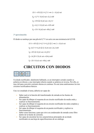3ª aproximación
El diodo se sustituye por una pila de 0,7 V en serie con una resistencia de 0,23 .
CIRCUITOS CON DIODOS
Un diodo rectificador, idealmente hablando, es un interruptor cerrado cuando se
polariza en directa y una interruptor abierto cuando se polariza en inversa. Por ello, es
muy útil para convertir corriente alterna en continua. En este tema analizaremos los tres
circuitos rectificadores básicos.
Una vez estudiado el tema, debería ser capaz de:
Saber cual es la función del transformador de entrada en las fuentes de
alimentación.
Ser capaz de dibujar el esquema de un circuito rectificador de media onda y
explicar su funcionamiento.
Ser capaz de dibujar el esquema de un circuito rectificador de onda completa y
explicar su funcionamiento.
Ser capaz de dibujar el esquema de un puente rectificador y explicar su
funcionamiento.
Saber como funciona y para que sirve un condensador de entrada como filtro
dentro de la fuente de corriente.
Ser capaz de encontrar las tres características principales de un diodo
rectificador en una hoja de especificaciones de un catálogo.
 