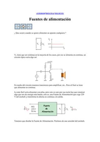 ANTERIOR/PRINCIPAL/SIGUIENTE
Fuentes de alimentación
¿ Que ocurre cuando se quiere alimentar un aparato cualquiera ?
VL tiene que ser continua en la mayoría de los casos, por eso se alimenta en continua, un
circuito típico sería algo así:
En medio del circuito tenemos transistores para amplificar, etc...Pero al final se tiene
que alimentar en continua.
Lo más fácil sería alimentar con pilas, pero esto es caro por esa razón hay que construir
algo que nos de energía más barata, esto es, una Fuente de Alimentación que coge 220
V del enchufe y transforma la alterna en continua a la salida.
Tenemos que diseñar la Fuente de Alimentación. Partimos de una senoidal del enchufe.
 