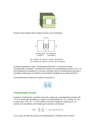 Nosotros para trabajar sobre el papel usaremos esta simbología:
La bobina izquierda se llama "Arrollamiento Primario" y la derecha se llama
"arrollamiento secundario". El número de vueltas en el arrollamiento primario es N1 y el
del arrollamiento secundario N2.Las rayas verticales entre los arrollamientos primario y
secundario indican que el conductor está enrollado alrededor de un núcleo de hierro.
La relación entre el número de vueltas y la tensión es:
Transformador elevador
Cuando el arrollamiento secundario tiene más vueltas que el arrollamiento primario (N2
> N1), la tensión del secundario es superior a la del primario (V2>V1), es decir, N2 : N1
es mayor que 1 (N2 : N1 > 1). Por lo tanto si N2 tiene el triple de vueltas que N1, la
tensión en el secundario será el triple que la tensión en el primario.
A la vez que elevador de tensión este transformador es "Reductor de Corriente".
 