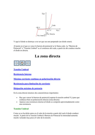 Y aquí el diodo se destruye a no ser que sea uno preparado (un diodo zener).
Al punto en el que se vence la barrera de potencial se le llama codo. La "Barrera de
Potencial" ó "Tensión Umbral" es el comienzo del codo, a partir de ahí conduce mucho
el diodo en directa.
La zona directa
Tensión Umbral
Resistencia Interna
Máxima corriente continua en polarización directa
Resistencia para limitación de corriente
Disipación máxima de potencia
En la zona directa tenemos dos características importantes:
Hay que vencer la barrera de potencial (superar la tensión umbral V ) para que
conduzca bien en polarización directa (zona directa).
Aparece una resistencia interna (el diodo se comporta aproximadamente como
una resistencia.
Tensión Umbral
Como ya se ha dicho antes es el valor de la tensión a partir del cual el diodo conduce
mucho. A partir de la Tensión Umbral ó Barrera de Potencial la intensidad aumenta
mucho variando muy poco el valor de la tensión.
 