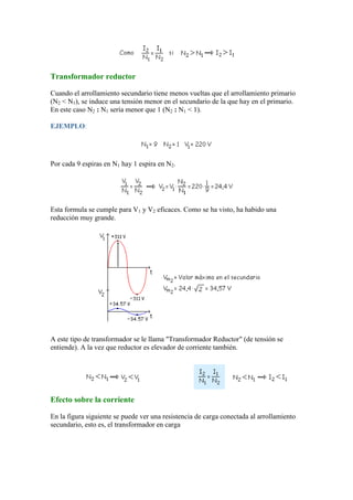 Transformador reductor
Cuando el arrollamiento secundario tiene menos vueltas que el arrollamiento primario
(N2 < N1), se induce una tensión menor en el secundario de la que hay en el primario.
En este caso N2 : N1 sería menor que 1 (N2 : N1 < 1).
EJEMPLO:
Por cada 9 espiras en N1 hay 1 espira en N2.
Esta formula se cumple para V1 y V2 eficaces. Como se ha visto, ha habido una
reducción muy grande.
A este tipo de transformador se le llama "Transformador Reductor" (de tensión se
entiende). A la vez que reductor es elevador de corriente también.
Efecto sobre la corriente
En la figura siguiente se puede ver una resistencia de carga conectada al arrollamiento
secundario, esto es, el transformador en carga
 