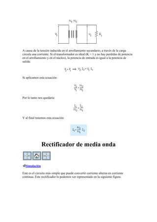 A causa de la tensión inducida en el arrollamiento secundario, a través de la carga
circula una corriente. Si el transformador es ideal (K = 1 y no hay perdidas de potencia
en el arrollamiento y en el núcleo), la potencia de entrada es igual a la potencia de
salida:
Si aplicamos esta ecuación:
Por lo tanto nos quedaría:
Y al final tenemos esta ecuación:
Rectificador de media onda
Simulación
Este es el circuito más simple que puede convertir corriente alterna en corriente
continua. Este rectificador lo podemos ver representado en la siguiente figura:
 