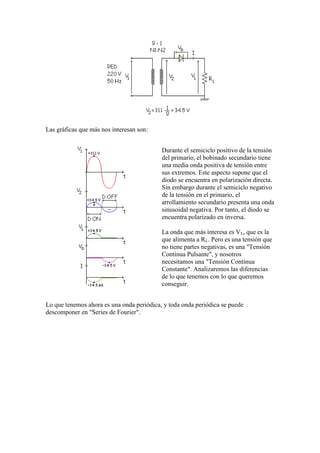 Las gráficas que más nos interesan son:
Durante el semiciclo positivo de la tensión
del primario, el bobinado secundario tiene
una media onda positiva de tensión entre
sus extremos. Este aspecto supone que el
diodo se encuentra en polarización directa.
Sin embargo durante el semiciclo negativo
de la tensión en el primario, el
arrollamiento secundario presenta una onda
sinusoidal negativa. Por tanto, el diodo se
encuentra polarizado en inversa.
La onda que más interesa es VL, que es la
que alimenta a RL. Pero es una tensión que
no tiene partes negativas, es una "Tensión
Continua Pulsante", y nosotros
necesitamos una "Tensión Continua
Constante". Analizaremos las diferencias
de lo que tenemos con lo que queremos
conseguir.
Lo que tenemos ahora es una onda periódica, y toda onda periódica se puede
descomponer en "Series de Fourier".
 