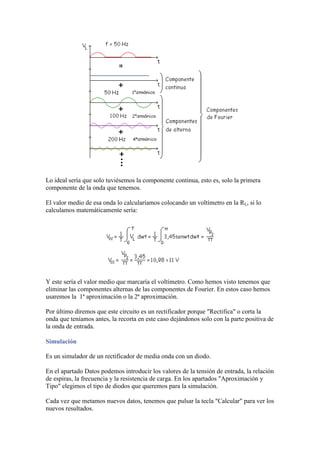 Lo ideal sería que solo tuviésemos la componente continua, esto es, solo la primera
componente de la onda que tenemos.
El valor medio de esa onda lo calcularíamos colocando un voltímetro en la RL, si lo
calculamos matemáticamente sería:
Y este sería el valor medio que marcaría el voltímetro. Como hemos visto tenemos que
eliminar las componentes alternas de las componentes de Fourier. En estos caso hemos
usaremos la 1ª aproximación o la 2ª aproximación.
Por último diremos que este circuito es un rectificador porque "Rectifica" o corta la
onda que teníamos antes, la recorta en este caso dejándonos solo con la parte positiva de
la onda de entrada.
Simulación
Es un simulador de un rectificador de media onda con un diodo.
En el apartado Datos podemos introducir los valores de la tensión de entrada, la relación
de espiras, la frecuencia y la resistencia de carga. En los apartados "Aproximación y
Tipo" elegimos el tipo de diodos que queremos para la simulación.
Cada vez que metamos nuevos datos, tenemos que pulsar la tecla "Calcular" para ver los
nuevos resultados.
 