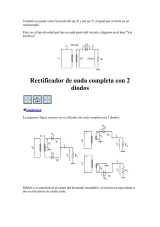 También se puede variar la escala del eje X y del eje Y, al igual que se haría en un
osciloscopio.
Para ver el tipo de señal que hay en cada punto del circuito, elegimos en el área "Ver
Gráficas".
Rectificador de onda completa con 2
diodos
Simulación
La siguiente figura muestra un rectificador de onda completa con 2 diodos:
Debido a la conexión en el centro del devanado secundario, el circuito es equivalente a
dos rectificadores de media onda.
 