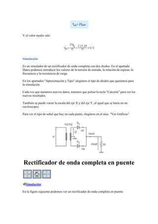 Y el valor medio sale:
Simulación
Es un simulador de un rectificador de onda completa con dos diodos. En el apartado
Datos podemos introducir los valores de la tensión de entrada, la relación de espiras, la
frecuencia y la resistencia de carga.
En los apartados "Aproximación y Tipo" elegimos el tipo de diodos que queremos para
la simulación.
Cada vez que metamos nuevos datos, tenemos que pulsar la tecla "Calcular" para ver los
nuevos resultados.
También se puede variar la escala del eje X y del eje Y, al igual que se haría en un
osciloscopio.
Para ver el tipo de señal que hay en cada punto, elegimos en el área "Ver Gráficas".
Rectificador de onda completa en puente
Simulación
En la figura siguiente podemos ver un rectificador de onda completa en puente:
 