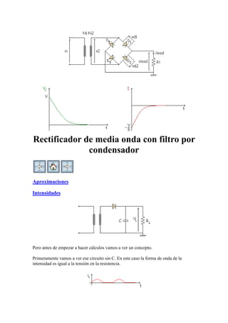 Rectificador de media onda con filtro por
condensador
Aproximaciones
Intensidades
Pero antes de empezar a hacer cálculos vamos a ver un concepto.
Primeramente vamos a ver ese circuito sin C. En este caso la forma de onda de la
intensidad es igual a la tensión en la resistencia.
 