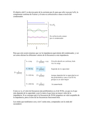 El objetivo del C es desviar parte de la corriente por él, para que sólo vaya por la RL la
componente continua de Fourier y el resto se cortocircuite a masa a través del
condensador.
Para que esto ocurra tenemos que ver la impedancia equivalente del condensador, y ver
así como afectan los diferentes valores de la frecuencia a esta impedancia.
Como se ve, el valor de frecuencia más problemático es el de 50 Hz, ya que es el que
más depende de la capacidad, y por lo tanto el que tiene un mayor valor de la
impedancia. Si se consigue que a la frecuencia de 50 Hz tengamos un valor aceptable de
la impedancia, para el resto de las frecuencias funcionará bien.
Las ondas que tendríamos con y sin C serán estas, comparadas con la onda del
secundario:
 