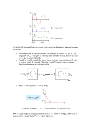 Al añadir el C hay modificaciones en el comportamiento del circuito. Veamos los pasos
que se dan:
Inicialmente el C es un cortocircuito, y al enchufar el circuito a la red es C se
carga de 0 a VP2. Se cargará la ritmo del transformador porque el diodo es ideal,
con lo que es un cortocircuito.
Cuando el C se ha cargado del todo a VP2, a partir del valor máximo, el D entra
en inversa y deja de conducir (D conduce hasta VP2), con lo que empieza a
disminuir el valor de la tensión de salida.
Ahora se descargará el C a través de RL.
El C se va descargando hasta igualarse al valor de VL, entonces el D pasa a ON con lo
que se vuelve a cargar hasta VP2 y se repite el proceso.
 