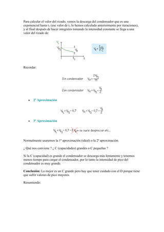 Para calcular el valor del rizado, vemos la descarga del condensador que es una
exponencial hasta t1 (ese valor de t1 lo hemos calculado anteriormente por iteraciones),
y al final después de hacer integrales tomando la intensidad constante se llega a una
valor del rizado de:
Recordar:
2ª Aproximación
3ª Aproximación
Normalmente usaremos la 1ª aproximación (ideal) o la 2ª aproximación.
¿ Qué nos conviene ? ¿ C (capacidades) grandes o C pequeñas ?
Si la C (capacidad) es grande el condensador se descarga más lentamente y tenemos
menos tiempo para cargar el condensador, por lo tanto la intensidad de pico del
condensador es muy grande.
Conclusión: Lo mejor es un C grande pero hay que tener cuidado con el D porque tiene
que sufrir valores de pico mayores.
Resumiendo:
 
