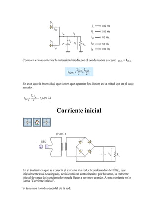Como en el caso anterior la intensidad media por el condensador es cero: ICCA = ICCL
En este caso la intensidad que tienen que aguantar los diodos es la mitad que en el caso
anterior.
Corriente inicial
En el instante en que se conecta el circuito a la red, el condensador del filtro, que
inicialmente está descargado, actúa como un cortocircuito; por lo tanto, la corriente
inicial de carga del condensador puede llegar a ser muy grande. A esta corriente se le
llama "Corriente Inicial".
Si tenemos la onda senoidal de la red:
 