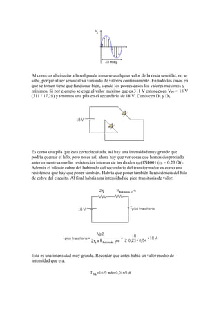 Al conectar el circuito a la red puede tomarse cualquier valor de la onda senoidal, no se
sabe, porque al ser senoidal va variando de valores continuamente. En todo los casos en
que se tomen tiene que funcionar bien, siendo los peores casos los valores máximos y
mínimos. Si por ejemplo se coge el valor máximo que es 311 V entonces en VP2 = 18 V
(311 / 17,28) y tenemos una pila en el secundario de 18 V. Conducen D1 y D3.
Es como una pila que esta cortocircuitada, así hay una intensidad muy grande que
podría quemar el hilo, pero no es así, ahora hay que ver cosas que hemos despreciado
anteriormente como las resistencias internas de los diodos rB (1N4001 (rB = 0.23 )).
Además el hilo de cobre del bobinado del secundario del transformador es como una
resistencia que hay que poner también. Habría que poner también la resistencia del hilo
de cobre del circuito. Al final habría una intensidad de pico transitoria de valor:
Esta es una intensidad muy grande. Recordar que antes había un valor medio de
intensidad que era:
 