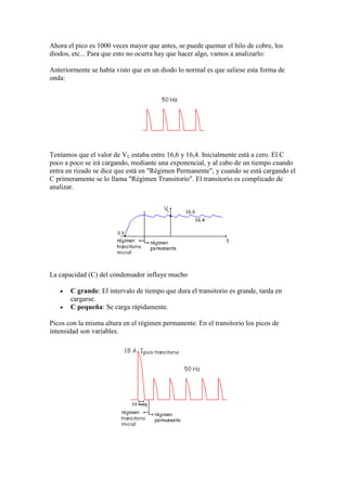 Ahora el pico es 1000 veces mayor que antes, se puede quemar el hilo de cobre, los
diodos, etc... Para que esto no ocurra hay que hacer algo, vamos a analizarlo:
Anteriormente se había visto que en un diodo lo normal es que saliese esta forma de
onda:
Teníamos que el valor de VL estaba entre 16,6 y 16,4. Inicialmente está a cero. El C
poco a poco se irá cargando, mediante una exponencial, y al cabo de un tiempo cuando
entra en rizado se dice que está en "Régimen Permanente", y cuando se está cargando el
C primeramente se lo llama "Régimen Transitorio". El transitorio es complicado de
analizar.
La capacidad (C) del condensador influye mucho
C grande: El intervalo de tiempo que dura el transitorio es grande, tarda en
cargarse.
C pequeña: Se carga rápidamente.
Picos con la misma altura en el régimen permanente. En el transitorio los picos de
intensidad son variables.
 