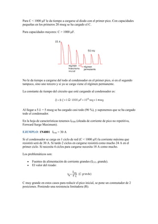 Para C < 1000 µF le da tiempo a cargarse al diodo con el primer pico. Con capacidades
pequeñas en los primeros 20 mseg se ha cargado el C.
Para capacidades mayores: C > 1000 µF.
No le da tiempo a cargarse del todo al condensador en el primer pico, si en el segundo
tampoco, sino uno tercero y si ya se carga viene el régimen permanente.
La constante de tiempo del circuito que esté cargando al condensador es:
Al llegar a 5 = 5 mseg se ha cargado casi todo (96 %), y suponemos que se ha cargado
todo el condensador.
En la hoja de características tenemos IFSM (oleada de corriente de pico no repetitiva,
Forward Surge Maximum).
EJEMPLO: 1N4001 IFSM = 30 A
Si el condensador se carga en 1 ciclo de red (C < 1000 µF) la corriente máxima que
resistirá será de 30 A. Si tardo 2 ciclos en cargarse resistirá como mucho 24 A en el
primer ciclo. Si necesita 4 ciclos para cargarse necesita 18 A como mucho.
Los problemáticos son:
Fuentes de alimentación de corriente grandes (ICCL grande).
El valor del rizado:
C muy grande en estos casos para reducir el pico inicial, se pone un conmutador de 2
posiciones. Poniendo una resistencia limitadora (R).
 