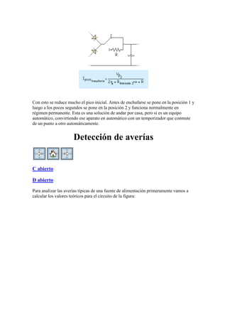 Con esto se reduce mucho el pico inicial. Antes de enchufarse se pone en la posición 1 y
luego a los pocos segundos se pone en la posición 2 y funciona normalmente en
régimen permanente. Esta es una solución de andar por casa, pero si es un equipo
automático, convirtiendo ese aparato en automático con un temporizador que conmute
de un punto a otro automáticamente.
Detección de averías
C abierto
D abierto
Para analizar las averías típicas de una fuente de alimentación primeramente vamos a
calcular los valores teóricos para el circuito de la figura:
 