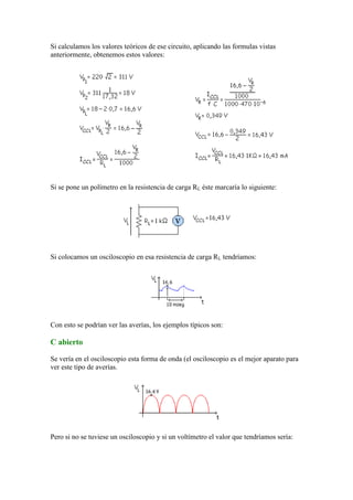 Si calculamos los valores teóricos de ese circuito, aplicando las formulas vistas
anteriormente, obtenemos estos valores:
Si se pone un polímetro en la resistencia de carga RL éste marcaría lo siguiente:
Si colocamos un osciloscopio en esa resistencia de carga RL tendríamos:
Con esto se podrían ver las averías, los ejemplos típicos son:
C abierto
Se vería en el osciloscopio esta forma de onda (el osciloscopio es el mejor aparato para
ver este tipo de averías.
Pero si no se tuviese un osciloscopio y si un voltímetro el valor que tendríamos sería:
 