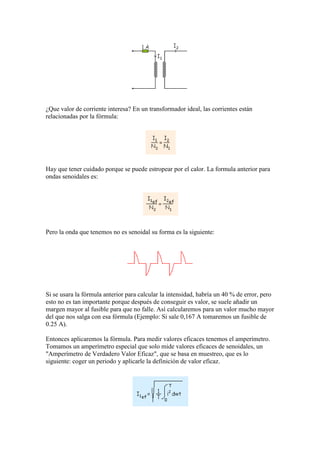 ¿Que valor de corriente interesa? En un transformador ideal, las corrientes están
relacionadas por la fórmula:
Hay que tener cuidado porque se puede estropear por el calor. La formula anterior para
ondas senoidales es:
Pero la onda que tenemos no es senoidal su forma es la siguiente:
Si se usara la fórmula anterior para calcular la intensidad, habría un 40 % de error, pero
esto no es tan importante porque después de conseguir es valor, se suele añadir un
margen mayor al fusible para que no falle. Así calcularemos para un valor mucho mayor
del que nos salga con esa fórmula (Ejemplo: Si sale 0,167 A tomaremos un fusible de
0.25 A).
Entonces aplicaremos la fórmula. Para medir valores eficaces tenemos el amperímetro.
Tomamos un amperímetro especial que solo mide valores eficaces de senoidales, un
"Amperímetro de Verdadero Valor Eficaz", que se basa en muestreo, que es lo
siguiente: coger un periodo y aplicarle la definición de valor eficaz.
 
