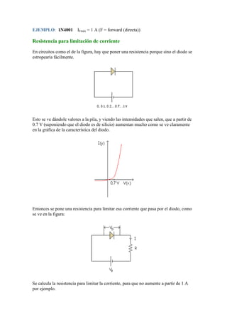 EJEMPLO: 1N4001 IFmáx = 1 A (F = forward (directa))
Resistencia para limitación de corriente
En circuitos como el de la figura, hay que poner una resistencia porque sino el diodo se
estropearía fácilmente.
Esto se ve dándole valores a la pila, y viendo las intensidades que salen, que a partir de
0.7 V (suponiendo que el diodo es de silicio) aumentan mucho como se ve claramente
en la gráfica de la característica del diodo.
Entonces se pone una resistencia para limitar esa corriente que pasa por el diodo, como
se ve en la figura:
Se calcula la resistencia para limitar la corriente, para que no aumente a partir de 1 A
por ejemplo.
 