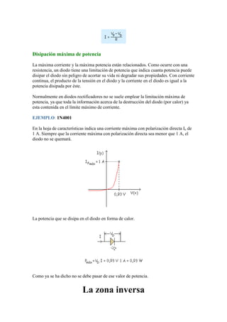 Disipación máxima de potencia
La máxima corriente y la máxima potencia están relacionados. Como ocurre con una
resistencia, un diodo tiene una limitación de potencia que indica cuanta potencia puede
disipar el diodo sin peligro de acortar su vida ni degradar sus propiedades. Con corriente
continua, el producto de la tensión en el diodo y la corriente en el diodo es igual a la
potencia disipada por éste.
Normalmente en diodos rectificadores no se suele emplear la limitación máxima de
potencia, ya que toda la información acerca de la destrucción del diodo (por calor) ya
esta contenida en el límite máximo de corriente.
EJEMPLO: 1N4001
En la hoja de características indica una corriente máxima con polarización directa Io de
1 A. Siempre que la corriente máxima con polarización directa sea menor que 1 A, el
diodo no se quemará.
La potencia que se disipa en el diodo en forma de calor.
Como ya se ha dicho no se debe pasar de ese valor de potencia.
La zona inversa
 