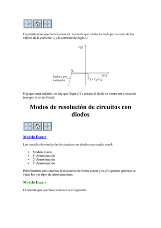En polarización inversa teníamos un corriente que estaba formada por la suma de los
valores de la corriente IS y la corriente de fugas If:
Hay que tener cuidado, no hay que llegar a VR porque el diodo se rompe por avalancha
(excepto si es un Zener).
Modos de resolución de circuitos con
diodos
Modelo Exacto
Los modelos de resolución de circuitos con diodos más usados son 4:
 Modelo exacto
 1ª Aproximación
 2ª Aproximación
 3ª Aproximación
Primeramente analizaremos la resolución de forma exacta y en el siguiente apartado se
verán los tres tipos de aproximaciones.
Modelo Exacto
El circuito que queremos resolver es el siguiente.
 