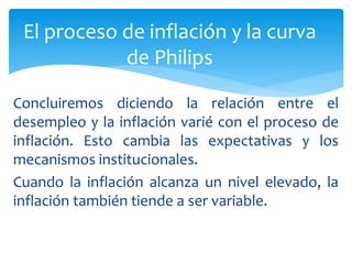 Concluiremos diciendo la relación entre el
desempleo y la inflación varié con el proceso de
inflación. Esto cambia las expectativas y los
mecanismos institucionales.
Cuando la inflación alcanza un nivel elevado, la
inflación también tiende a ser variable.
El proceso de inflación y la curva
de Philips
 