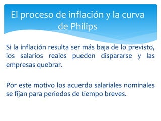 Si la inflación resulta ser más baja de lo previsto,
los salarios reales pueden dispararse y las
empresas quebrar.
Por este motivo los acuerdo salariales nominales
se fijan para periodos de tiempo breves.
El proceso de inflación y la curva
de Philips
 