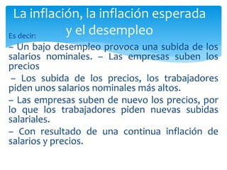 Es decir:
– Un bajo desempleo provoca una subida de los
salarios nominales. – Las empresas suben los
precios
– Los subida de los precios, los trabajadores
piden unos salarios nominales más altos.
– Las empresas suben de nuevo los precios, por
lo que los trabajadores piden nuevas subidas
salariales.
– Con resultado de una continua inflación de
salarios y precios.
La inflación, la inflación esperada
y el desempleo
 