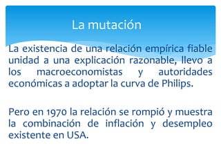 La existencia de una relación empírica fiable
unidad a una explicación razonable, llevo a
los macroeconomistas y autoridades
económicas a adoptar la curva de Philips.
Pero en 1970 la relación se rompió y muestra
la combinación de inflación y desempleo
existente en USA.
La mutación
 