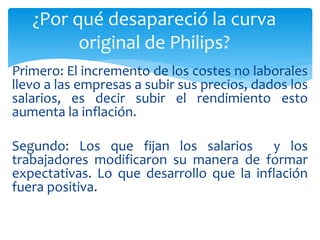 Primero: El incremento de los costes no laborales
llevo a las empresas a subir sus precios, dados los
salarios, es decir subir el rendimiento esto
aumenta la inflación.
Segundo: Los que fijan los salarios y los
trabajadores modificaron su manera de formar
expectativas. Lo que desarrollo que la inflación
fuera positiva.
¿Por qué desapareció la curva
original de Philips?
 