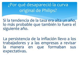 Si la tendencia de la tasa era alta un año,
lo más probable que también lo fuera el
siguiente año.
La persistencia de la inflación llevo a los
trabajadores y a las empresas a revisar
la manera en que formaban sus
expectativas.
¿Por qué desapareció la curva
original de Philips?
 