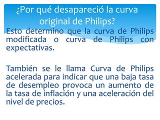Esto determino que la curva de Philips
modificada o curva de Philips con
expectativas.
También se le llama Curva de Philips
acelerada para indicar que una baja tasa
de desempleo provoca un aumento de
la tasa de inflación y una aceleración del
nivel de precios.
¿Por qué desapareció la curva
original de Philips?
 
