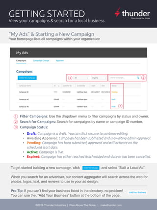 Split test for maximum performance
©2016 Thunder Industries | Rise Above The Noise. | makethunder.com
GETTING STARTED
View your campaigns & search for a local business
“My Ads” & Starting a New Campaign
Your homepage lists all campaigns within your organization
①
①
②
①②
③
①
②
③
• Draft: Campaign is a draft. You can click resume to continue editing.
• Awaiting Approval: Campaign has been submitted and is awaiting admin approval.
• Pending: Campaign has been submitted, approved and will activate on the
scheduled start date.
• Active: Campaign is live.
• Expired: Campaign has either reached itsscheduled end-date or has been cancelled.
Filter Campaigns: Use the dropdown menu to filter campaigns by status and owner.
Search for Campaigns: Search for campaigns by name or campaign ID number.
Campaign Status:
To get started building a new campaign, click and select “Built a Local Ad”.
When you search for an advertiser, our content aggregator will search across the web for
photos, logos, text, and reviews to use in your ad design.
Pro Tip: If you can’t find your business listed in the directory, no problem!
You can use the, “Add Your Business” button at the bottom of the page.
 