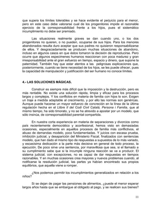 que supera los límites tolerables y se hace evidente el perjuicio para el menor,
pero en este caso debe valorarse cual de los progenitores impide el razonable
ejercicio de la corresponsabilidad frente a los hijos, pues el sistemático
incumplimiento no debe ser premiado.

       Las situaciones realmente graves se dan cuando uno, o los dos
progenitores no quieren, o no pueden, ocuparse de sus hijos. Para los menores
abandonados resulta duro aceptar que sus padres no quisieron responsabilizarse
de ellos. Y desgraciadamente se producen muchas situaciones de abandono,
incluso en algunos casos en que éstos tomaron la decisión de reproducirse. Pero
ocurre que algunos especimenes humanos reaccionan con poca madurez y gran
irresponsabilidad ante el gran esfuerzo en tiempo, espacio y dinero, que supone la
paternidad. También hay que estar atentos a las peligrosas explicaciones que,
posteriormente, cuando se tiene necesidad de los hijos, se les puede ofrecer, pues
la capacidad de manipulación y justificación del ser humano no conoce límites.


4.- LAS SOLUCIONES MÁGICAS.

       Construir es siempre más difícil que la imposición y la destrucción, pero es
más rentable. No existe una solución rápida, limpia y eficaz para los procesos
largos y complejos. Y los conflictos en materia de familia con hijos lo son. Exigen
un traje a medida adaptable al crecimiento, y por ello las normas son genéricas.
Aunque puede hacerse un mayor esfuerzo de concreción en la línea de la última
regulación hecha en el Llibre II del Codi Civil Català, Persona i Familia, que al
mismo tiempo, ha sido timorato, y no se ha atrevido a apostar por un modelo, que
sólo insinúa, de corresponsabilidad parental compartida.

        En nuestra corta experiencia en materia de separaciones y divorcios como
país recientemente democrático y aconfesional, hemos visto en demasiadas
ocasiones, especialmente en aquellos procesos de familia más conflictivos, el
abuso de demandas modelo, poco fundamentadas. Y juicios con escasa prueba,
inhibición judicial, y desaparición del Ministerio Fiscal, finalizados con sentencias
modelo, que han dado el mismo tipo de respuestas a supuestos de lo más variado,
y escasísima dedicación a la parte más decisiva en general de todo proceso, la
ejecución. De poco sirve una sentencia, por maravillosa que sea, si el llamado a
su cumplimiento sabe que si la incumple ninguna reacción se va a producir. El
sistema judicial, con excepciones, no es capaz de dar respuestas en tiempos
razonables. Y en muchas ocasiones crea mayores y nuevos problemas cuando, al
notificarse la resolución judicial, las partes ya habían encontrado sus propios
equilibrios, que aquella viene a romper.

      ¿Nos podemos permitir los incumplimientos generalizados en relación a los
niños?

       Si se dejan de pagar las pensiones de alimentos, ¿puede el menor esperar
largos años hasta que se embargue al obligado al pago, y se realicen sus bienes?


                                                                                  11
 
