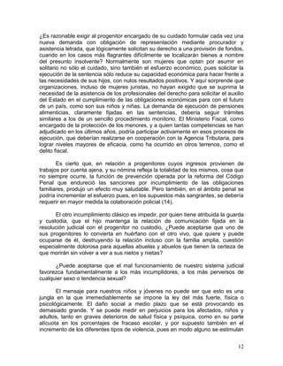 ¿Es razonable exigir al progenitor encargado de su cuidado formular cada vez una
nueva demanda con obligación de representación mediante procurador y
asistencia letrada, que lógicamente solicitan su derecho a una provisión de fondos,
cuando en los casos más flagrantes difícilmente se localizarán bienes a nombre
del presunto insolvente? Normalmente son mujeres que optan por asumir en
solitario no sólo el cuidado, sino también el esfuerzo económico, pues solicitar la
ejecución de la sentencia sólo reduce su capacidad económica para hacer frente a
las necesidades de sus hijos, con nulos resultados positivos. Y aquí sorprende que
organizaciones, incluso de mujeres juristas, no hayan exigido que se suprima la
necesidad de la asistencia de los profesionales del derecho para solicitar el auxilio
del Estado en el cumplimiento de las obligaciones económicas para con el futuro
de un país, como son sus niños y niñas. La demanda de ejecución de pensiones
alimenticias, claramente fijadas en las sentencias, debería seguir trámites
similares a los de un sencillo procedimiento monitorio. El Ministerio Fiscal, como
encargado de la protección de los menores, y a quien tantas competencias se han
adjudicado en los últimos años, podría participar activamente en esos procesos de
ejecución, que deberían realizarse en cooperación con la Agencia Tributaria, para
lograr niveles mayores de eficacia, como ha ocurrido en otros terrenos, como el
delito fiscal.

       Es cierto que, en relación a progenitores cuyos ingresos provienen de
trabajos por cuenta ajena, y su nómina refleja la totalidad de los mismos, cosa que
no siempre ocurre, la función de prevención operada por la reforma del Código
Penal que endureció las sanciones por incumplimiento de las obligaciones
familiares, produjo un efecto muy saludable. Pero también, en el ámbito penal se
podría incrementar el esfuerzo pues, en los supuestos más sangrantes, se debería
requerir en mayor medida la colaboración policial (14).

      El otro incumplimiento clásico es impedir, por quien tiene atribuida la guarda
y custodia, que el hijo mantenga la relación de comunicación fijada en la
resolución judicial con el progenitor no custodio, ¿Puede aceptarse que uno de
sus progenitores lo convierta en huérfano con el otro vivo, que quiere y puede
ocuparse de él, destruyendo la relación incluso con la familia amplia, cuestión
especialmente dolorosa para aquellas abuelas y abuelos que tienen la certeza de
que morirán sin volver a ver a sus nietos y nietas?

      ¿Puede aceptarse que el mal funcionamiento de nuestro sistema judicial
favorezca fundamentalmente a los más incumplidores, a los más perversos de
cualquier sexo o tendencia sexual?

       El mensaje para nuestros niños y jóvenes no puede ser que esto es una
jungla en la que irremediablemente se impone la ley del más fuerte, física o
psicológicamente. El daño social a medio plazo que se está provocando es
demasiado grande. Y se puede medir en perjuicios para los afectados, niños y
adultos, tanto en graves deterioros de salud física y psíquica, como en su parte
alícuota en los porcentajes de fracaso escolar, y por supuesto también en el
incremento de los diferentes tipos de violencia, pues en modo alguno se estimulan


                                                                                  12
 
