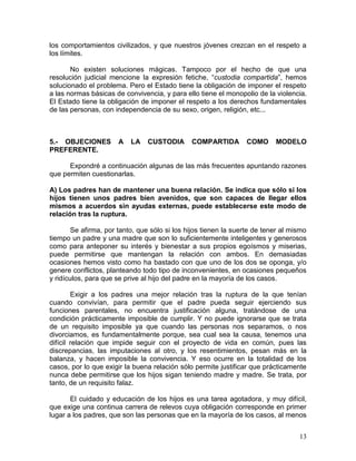 los comportamientos civilizados, y que nuestros jóvenes crezcan en el respeto a
los límites.

       No existen soluciones mágicas. Tampoco por el hecho de que una
resolución judicial mencione la expresión fetiche, “custodia compartida”, hemos
solucionado el problema. Pero el Estado tiene la obligación de imponer el respeto
a las normas básicas de convivencia, y para ello tiene el monopolio de la violencia.
El Estado tiene la obligación de imponer el respeto a los derechos fundamentales
de las personas, con independencia de su sexo, origen, religión, etc...



5.- OBJECIONES         A   LA   CUSTODIA       COMPARTIDA        COMO      MODELO
PREFERENTE.

      Expondré a continuación algunas de las más frecuentes apuntando razones
que permiten cuestionarlas.

A) Los padres han de mantener una buena relación. Se indica que sólo si los
hijos tienen unos padres bien avenidos, que son capaces de llegar ellos
mismos a acuerdos sin ayudas externas, puede establecerse este modo de
relación tras la ruptura.

        Se afirma, por tanto, que sólo si los hijos tienen la suerte de tener al mismo
tiempo un padre y una madre que son lo suficientemente inteligentes y generosos
como para anteponer su interés y bienestar a sus propios egoísmos y miserias,
puede permitirse que mantengan la relación con ambos. En demasiadas
ocasiones hemos visto como ha bastado con que uno de los dos se oponga, y/o
genere conflictos, planteando todo tipo de inconvenientes, en ocasiones pequeños
y ridículos, para que se prive al hijo del padre en la mayoría de los casos.

        Exigir a los padres una mejor relación tras la ruptura de la que tenían
cuando convivían, para permitir que el padre pueda seguir ejerciendo sus
funciones parentales, no encuentra justificación alguna, tratándose de una
condición prácticamente imposible de cumplir. Y no puede ignorarse que se trata
de un requisito imposible ya que cuando las personas nos separamos, o nos
divorciamos, es fundamentalmente porque, sea cual sea la causa, tenemos una
difícil relación que impide seguir con el proyecto de vida en común, pues las
discrepancias, las imputaciones al otro, y los resentimientos, pesan más en la
balanza, y hacen imposible la convivencia. Y eso ocurre en la totalidad de los
casos, por lo que exigir la buena relación sólo permite justificar que prácticamente
nunca debe permitirse que los hijos sigan teniendo madre y madre. Se trata, por
tanto, de un requisito falaz.

       El cuidado y educación de los hijos es una tarea agotadora, y muy difícil,
que exige una continua carrera de relevos cuya obligación corresponde en primer
lugar a los padres, que son las personas que en la mayoría de los casos, al menos


                                                                                   13
 