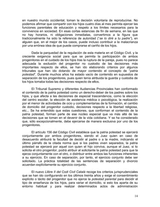 en nuestro mundo occidental, toman la decisión voluntaria de reproducirse. No
podemos afirmar que compartir con los hijos cuatro días al mes permita ejercer las
funciones parentales de educación y respeto a los límites necesarios para la
convivencia en sociedad. En esas cortas estancias de fin de semana, en las que
no hay horarios, ni obligaciones inmediatas, convertimos a la figura que
tradicionalmente ha sido la referencia de autoridad (“se lo diré a tu padre”), en
alguien que, en el mejor de los casos, puede incluso contribuir a la malacrianza
por una errónea idea de que puede comprarse el cariño de los hijos.

        Dada la parquedad de la regulación de esta materia en el Código Civil, y la
creciente exigencia social para que se permita la participación de ambos
progenitores en el cuidado de los hijos tras la ruptura de la pareja, pues no parece
adecuada la exclusión del progenitor no custodio de las decisiones más
importantes respecto de ellos, se han ido elaborando criterios por algunos
tribunales que han ido dotando de mayor contenido el concepto de “patria
potestad”. Durante muchos años ha estado vacío de contenido en supuestos de
separación de los progenitores, pues quien tenía atribuida la guarda y custodia de
los hijos tomaba todas las decisiones respecto de ellos.

       El Tribunal Supremo y diferentes Audiencias Provinciales han conformado
el contenido de la patria potestad como un derecho-deber de los padres sobre los
hijos, y que afecta a las decisiones de especial trascendencia, como la elección
del centro escolar, la elección de asistencia médica o psicológica, la realización
por el menor de actividades de ocio y complementarias de la formación, el cambio
de domicilio del progenitor custodio, decisiones respecto a la libertad religiosa,
etc... Se ha entendido que estas cuestiones, que conforman el contenido de la
patria potestad, forman parte de ese núcleo especial que va más allá de las
decisiones que se toman en el devenir de la vida cotidiana. Y se ha considerado
que, sólo excepcionalmente, debe ejercerse de manera exclusiva por uno de los
progenitores.

        El artículo 156 del Código Civil establece que la patria potestad se ejercerá
conjuntamente por ambos progenitores, siendo el Juez quien en caso de
desacuerdo atribuirá la facultad de decidir al padre o a la madre, indicando el
último párrafo de la citada norma que si los padres viven separados, la patria
potestad se ejercerá por aquel con quien el hijo conviva, aunque el Juez, si lo
solicita el otro progenitor, podrá atribuir al solicitante la patria potestad para que la
ejerza conjuntamente con el otro, o distribuir entre ambos las funciones inherentes
a su ejercicio. En caso de separación, por tanto, el ejercicio conjunto debe ser
solicitado. La práctica totalidad de las sentencias de separación y divorcio
acuerdan explícitamente su ejercicio conjunto.

       El nuevo Llibre II del Codi Civil Català recoge los criterios jurisprudenciales
que se han ido configurando en los últimos treinta años y exige el consentimiento
explícito o tácito del progenitor que no ejerce la potestad parental para decidir el
tipo de enseñanza de los hijos, para variar el domicilio, si esto los aparta de su
entorno habitual y para realizar determinados actos de administración


                                                                                      14
 